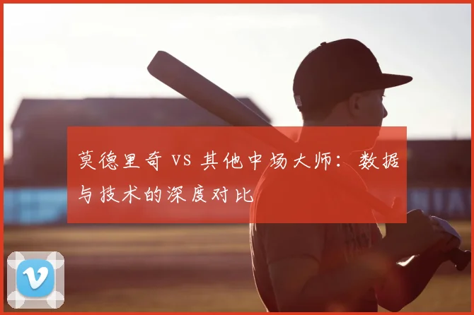 莫德里奇 vs 其他中场大师：数据与技术的深度对比