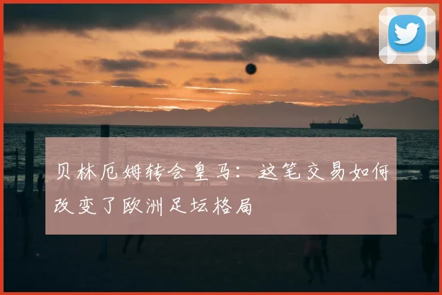 贝林厄姆转会皇马：这笔交易如何改变了欧洲足坛格局