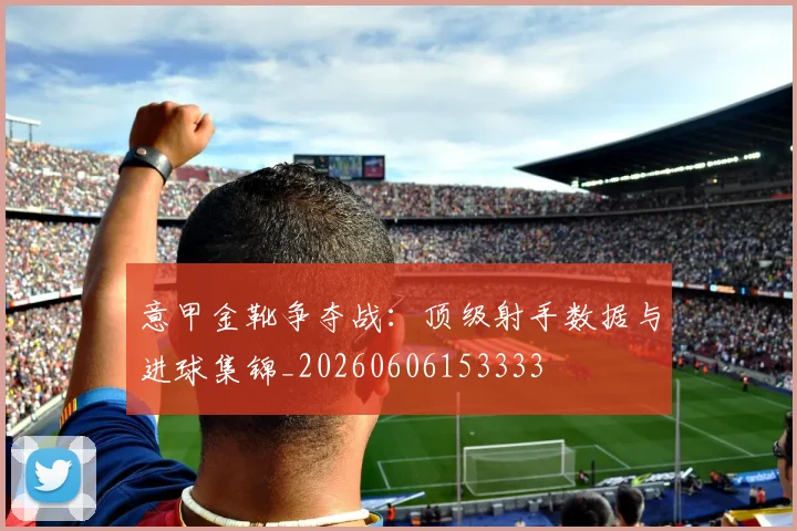 意甲金靴争夺战：顶级射手数据与进球集锦_20260606153333