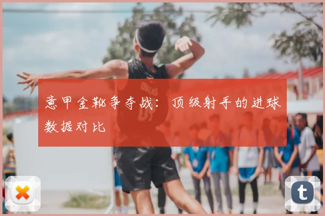 意甲金靴争夺战：顶级射手的进球数据对比