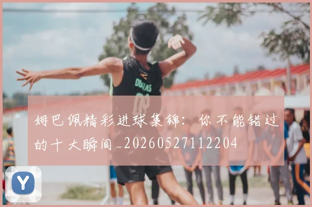 姆巴佩精彩进球集锦：你不能错过的十大瞬间_20260527112204