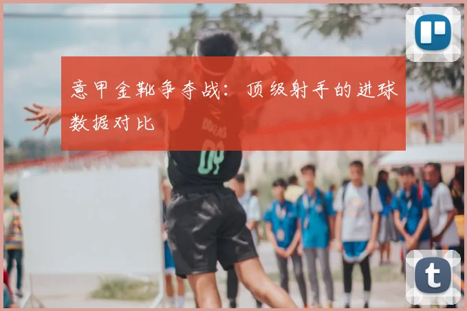 意甲金靴争夺战：顶级射手的进球数据对比