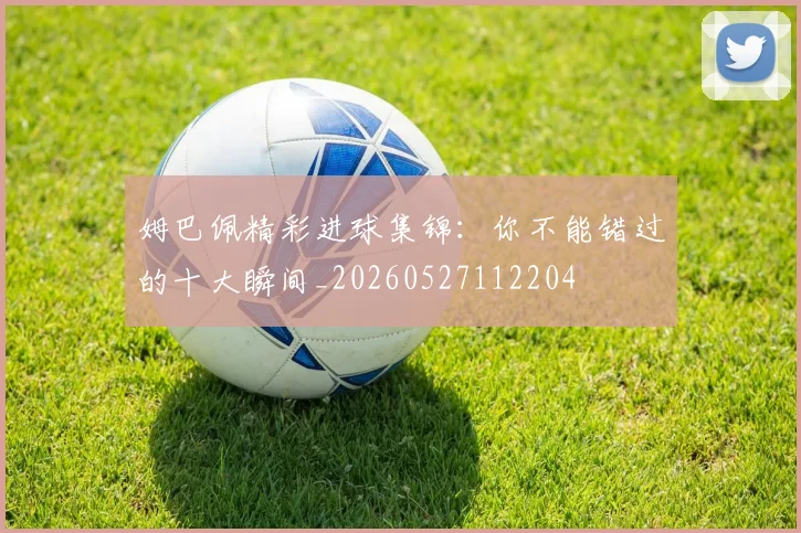姆巴佩精彩进球集锦：你不能错过的十大瞬间_20260527112204