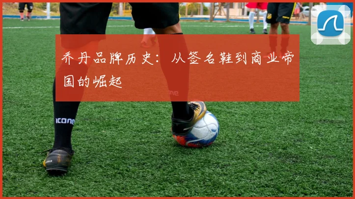 乔丹品牌历史：从签名鞋到商业帝国的崛起