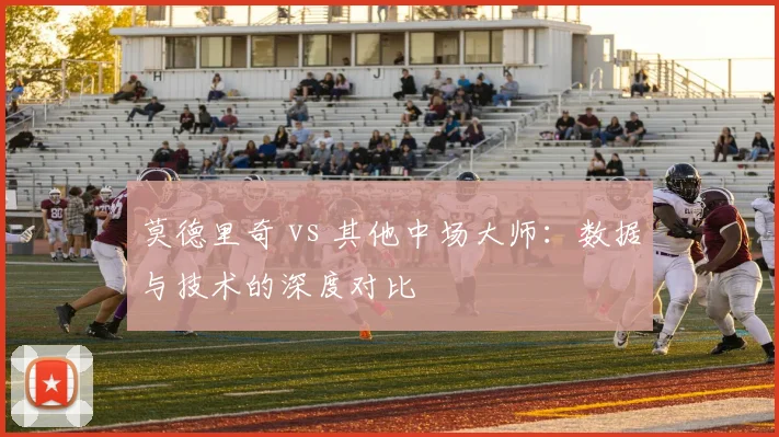 莫德里奇 vs 其他中场大师：数据与技术的深度对比